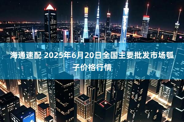 海通速配 2025年6月20日全国主要批发市场瓠子价格行情