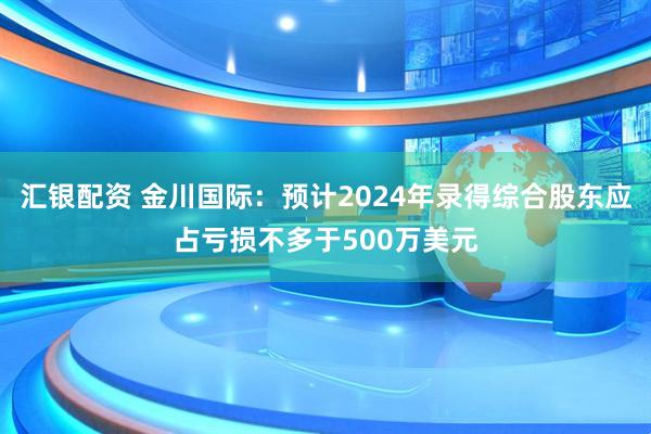 汇银配资 金川国际：预计2024年录得综合股东应占亏损不多于500万美元