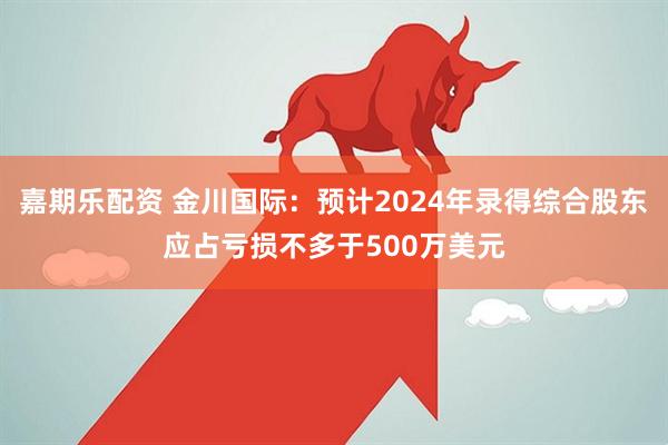 嘉期乐配资 金川国际：预计2024年录得综合股东应占亏损不多于500万美元