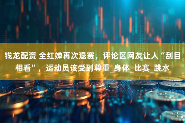 钱龙配资 全红婵再次退赛，评论区网友让人“刮目相看”，运动员该受到尊重_身体_比赛_跳水