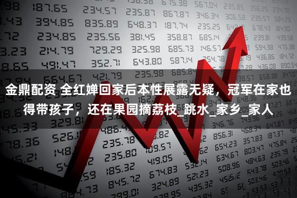 金鼎配资 全红婵回家后本性展露无疑，冠军在家也得带孩子，还在果园摘荔枝_跳水_家乡_家人