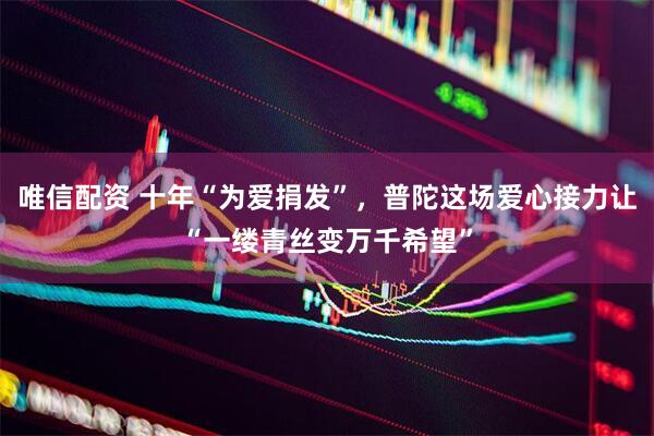 唯信配资 十年“为爱捐发”，普陀这场爱心接力让“一缕青丝变万千希望”