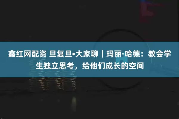 鑫红网配资 旦复旦•大家聊｜玛丽·哈德：教会学生独立思考，给他们成长的空间