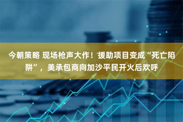 今朝策略 现场枪声大作！援助项目变成“死亡陷阱”，美承包商向加沙平民开火后欢呼