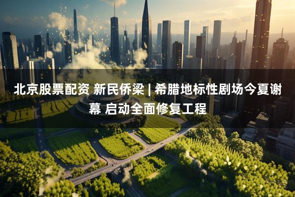 北京股票配资 新民侨梁 | 希腊地标性剧场今夏谢幕 启动全面修复工程