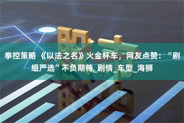 拳控策略 《以法之名》火金杯车，网友点赞：“剧组严选”不负期待_剧情_车型_海狮