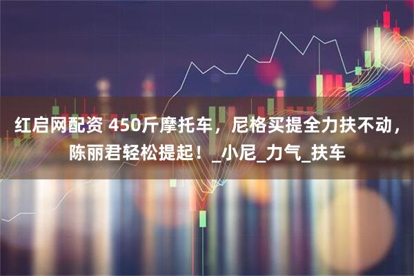 红启网配资 450斤摩托车，尼格买提全力扶不动，陈丽君轻松提起！_小尼_力气_扶车