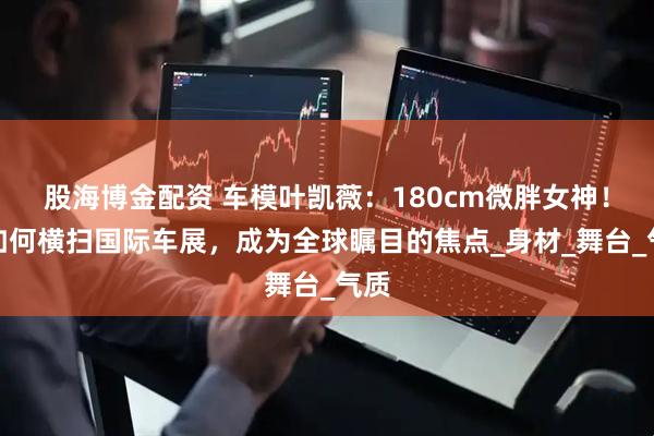 股海博金配资 车模叶凯薇：180cm微胖女神！她如何横扫国际车展，成为全球瞩目的焦点_身材_舞台_气质