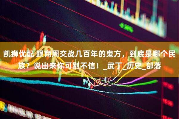凯狮优配 跟商周交战几百年的鬼方，到底是哪个民族？说出来你可别不信！_武丁_历史_部落