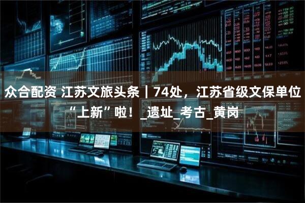众合配资 江苏文旅头条｜74处，江苏省级文保单位“上新”啦！_遗址_考古_黄岗