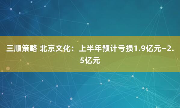 三顺策略 北京文化：上半年预计亏损1.9亿元—2.5亿元