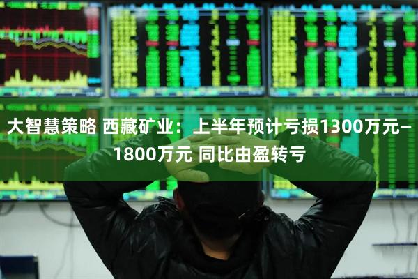 大智慧策略 西藏矿业：上半年预计亏损1300万元—1800万元 同比由盈转亏