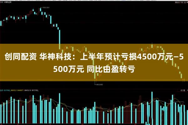 创同配资 华神科技：上半年预计亏损4500万元—5500万元 同比由盈转亏