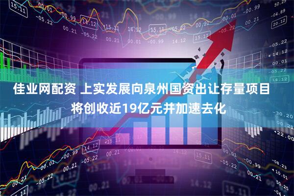 佳业网配资 上实发展向泉州国资出让存量项目    将创收近19亿元并加速去化