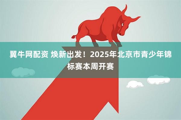 翼牛网配资 焕新出发！2025年北京市青少年锦标赛本周开赛