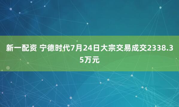新一配资 宁德时代7月24日大宗交易成交2338.35万元