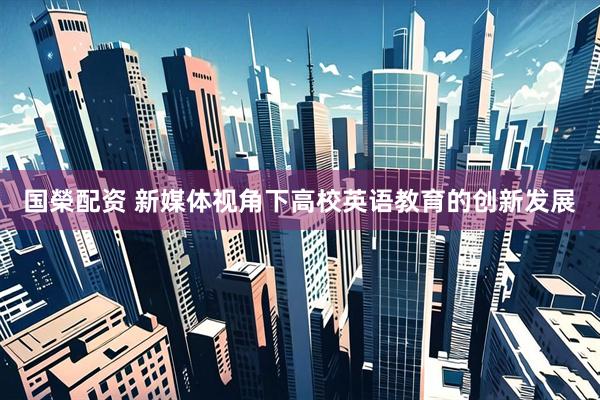 国榮配资 新媒体视角下高校英语教育的创新发展