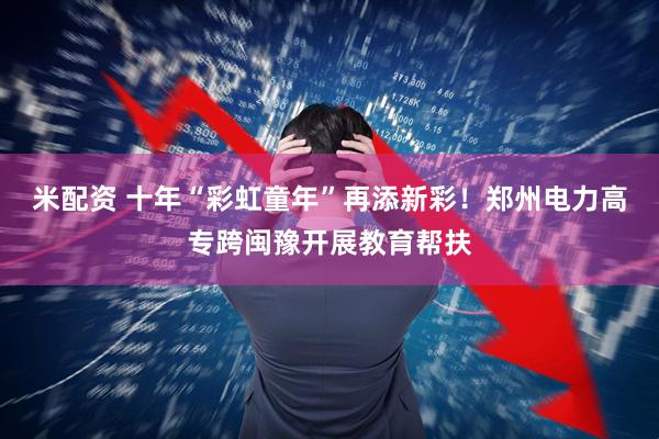米配资 十年“彩虹童年”再添新彩！郑州电力高专跨闽豫开展教育帮扶
