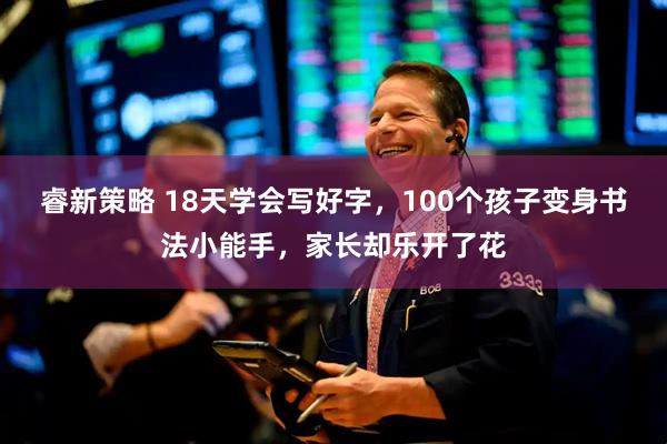 睿新策略 18天学会写好字，100个孩子变身书法小能手，家长却乐开了花