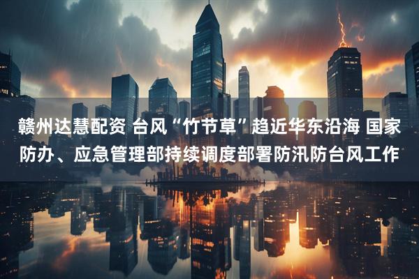 赣州达慧配资 台风“竹节草”趋近华东沿海 国家防办、应急管理部持续调度部署防汛防台风工作