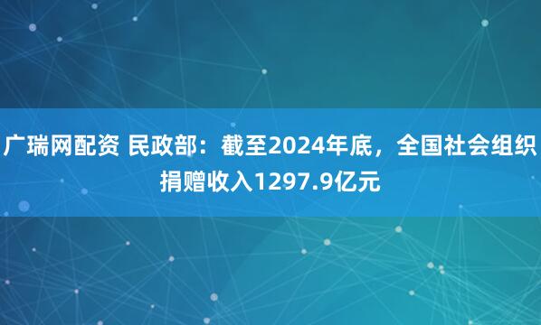 广瑞网配资 民政部：截至2024年底，全国社会组织捐赠收入1297.9亿元