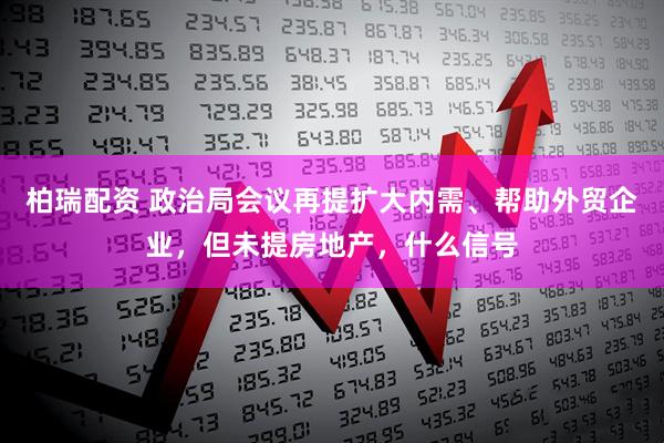 柏瑞配资 政治局会议再提扩大内需、帮助外贸企业，但未提房地产，什么信号