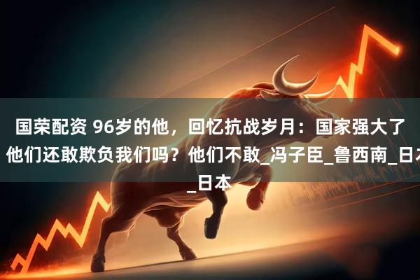 国荣配资 96岁的他，回忆抗战岁月：国家强大了，他们还敢欺负我们吗？他们不敢_冯子臣_鲁西南_日本