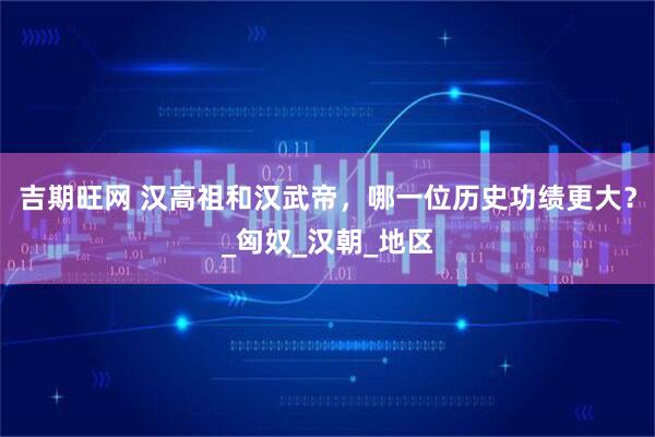 吉期旺网 汉高祖和汉武帝，哪一位历史功绩更大？_匈奴_汉朝_地区