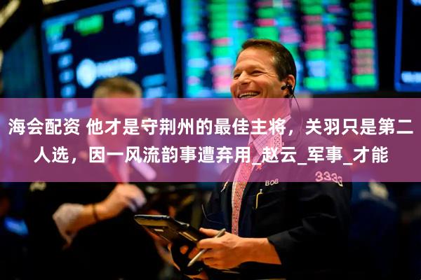 海会配资 他才是守荆州的最佳主将，关羽只是第二人选，因一风流韵事遭弃用_赵云_军事_才能