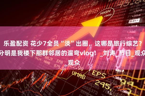乐盈配资 花少7全员“淡”出圈，这哪是旅行综艺？分明是我楼下那群邻居的遛弯vlog！_刘涛_节目_观众