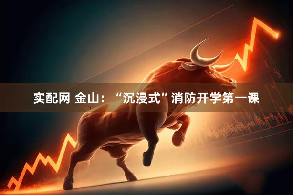 实配网 金山：“沉浸式”消防开学第一课
