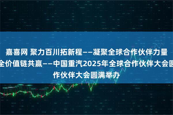 嘉喜网 聚力百川拓新程——凝聚全球合作伙伴力量，实现全价值链共赢——中国重汽2025年全球合作伙伴大会圆满举办