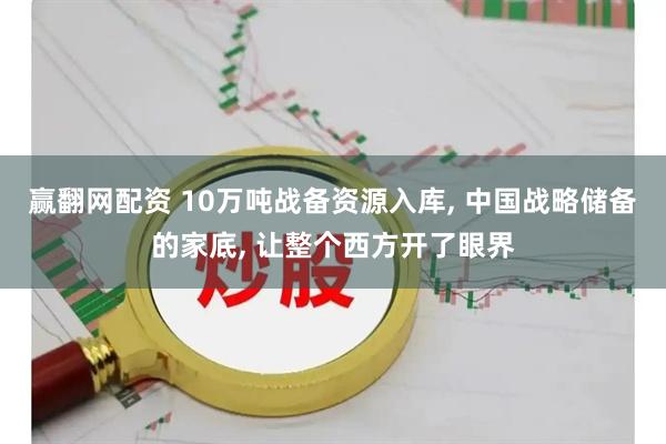 赢翻网配资 10万吨战备资源入库, 中国战略储备的家底, 让整个西方开了眼界