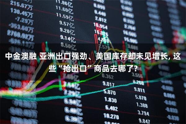 中金澳融 亚洲出口强劲、美国库存却未见增长, 这些“抢出口”商品去哪了?