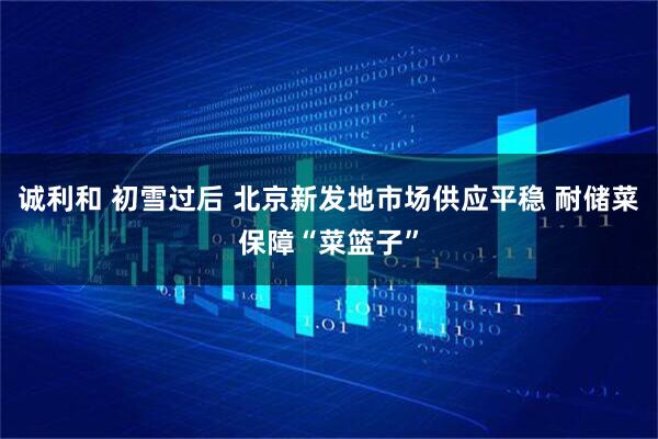 诚利和 初雪过后 北京新发地市场供应平稳 耐储菜保障“菜篮子”