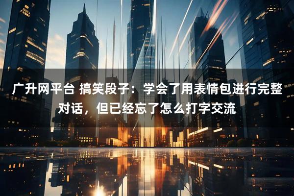广升网平台 搞笑段子：学会了用表情包进行完整对话，但已经忘了怎么打字交流