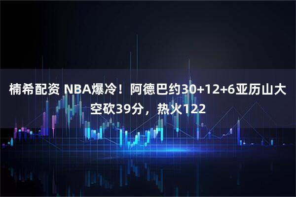 楠希配资 NBA爆冷！阿德巴约30+12+6亚历山大空砍39分，热火122