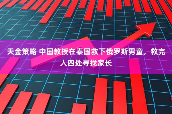 天金策略 中国教授在泰国救下俄罗斯男童，救完人四处寻找家长