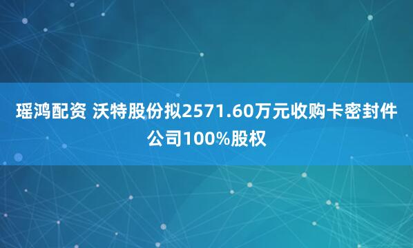瑶鸿配资 沃特股份拟2571.60万元收购卡密封件公司100%股权