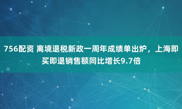756配资 离境退税新政一周年成绩单出炉，上海即买即退销售额同比增长9.7倍