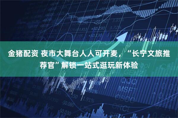 金猪配资 夜市大舞台人人可开麦，“长宁文旅推荐官”解锁一站式逛玩新体验