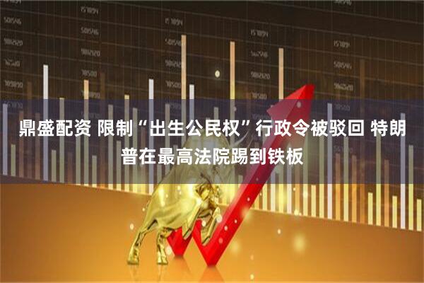 鼎盛配资 限制“出生公民权”行政令被驳回 特朗普在最高法院踢到铁板