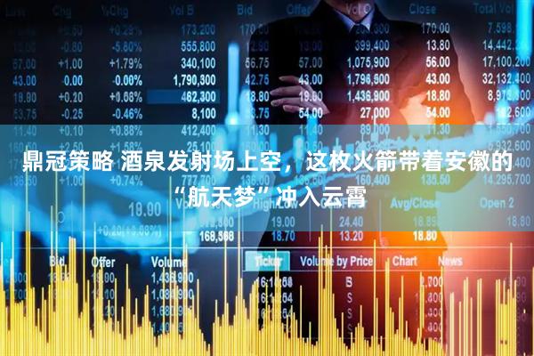 鼎冠策略 酒泉发射场上空，这枚火箭带着安徽的“航天梦”冲入云霄
